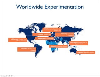 Worldwide Experimentation


                                                                       UK: Consumer Research and
                                                                                     Product Info

                                                                                                    Germany: Consumer
                                                             France: Product Info
                                                                                                              Research

                                                             Switzerland: Product Info
                  US/Canada: Product Info /
                         Market Innovation
                                                                                                                 Hong Kong: Product Info for
                                                                                                                       Organic Food
                                                                                 Malaysia: Halal Certiﬁcation
                                  Colombia: Product Info /
                                                Coupons
                                                                                                                            Australia: Allergen Checker




Tuesday, April 26, 2011
 