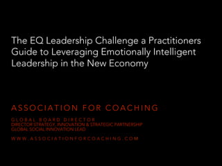 The EQ Leadership Challenge a Practitioners
Guide to Leveraging Emotionally Intelligent
Leadership in the New Economy
A S S O C I A T I O N F O R C O A C H I N G
G L O B A L B O A R D D I R E C T O R
DIRECTOR STRATEGY, INNOVATION & STRATEGIC PARTNERSHIP
GLOBAL SOCIAL INNOVATION LEAD
W W W . A S S O C I A T I O N F O R C O A C H I N G . C O M
 