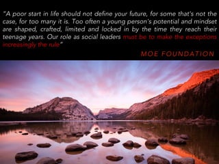 M O E F O U N D A T I O N
“A poor start in life should not define your future, for some that's not the
case, for too many it is. Too often a young person's potential and mindset
are shaped, crafted, limited and locked in by the time they reach their
teenage years. Our role as social leaders must be to make the exceptions
increasingly the rule”
 