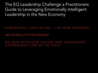 P U R P O S E F U L C A P I T A L I S M – T H E N E W E C O N O M Y
ARE WE REALLY FIT FOR PURPOSE?
D O O U R E S P O U S E D V A L U E S A N D L E A D E R S H I P
A P P R O A C H E S L I V E U P T O T H I S ?
The EQ Leadership Challenge a Practitioners
Guide to Leveraging Emotionally Intelligent
Leadership in the New Economy
 