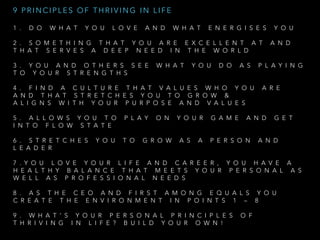 1 . D O W H A T Y O U L O V E A N D W H A T E N E R G I S E S Y O U
2 . S O M E T H I N G T H A T Y O U A R E E X C E L L E N T A T A N D
T H A T S E R V E S A D E E P N E E D I N T H E W O R L D  
3 . Y O U A N D O T H E R S S E E W H A T Y O U D O A S P L A Y I N G
T O Y O U R S T R E N G T H S
4 . F I N D A C U L T U R E T H A T V A L U E S W H O Y O U A R E
A N D T H A T S T R E T C H E S Y O U T O G R O W   &
A L I G N S W I T H Y O U R P U R P O S E A N D V A L U E S
5 . A L L O W S Y O U T O P L A Y O N Y O U R G A M E A N D G E T
I N T O F L O W S T A T E  
6 . S T R E T C H E S Y O U T O G R O W A S A P E R S O N A N D
L E A D E R  
7 . Y O U L O V E Y O U R L I F E A N D C A R E E R , Y O U H A V E A
H E A L T H Y B A L A N C E T H A T M E E T S Y O U R P E R S O N A L A S
W E L L A S P R O F E S S I O N A L N E E D S  
8 . A S T H E C E O A N D F I R S T A M O N G E Q U A L S Y O U
C R E A T E T H E E N V I R O N M E N T I N P O I N T S 1 – 8  
9 . W H A T ’ S Y O U R P E R S O N A L P R I N C I P L E S O F
T H R I V I N G I N L I F E ? B U I L D Y O U R O W N !
9 P R I N C I P L E S O F T H R I V I N G I N L I F E
 