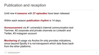 Publication and reception
Until now 4 seasons with 37 episodes have been released
Within each season publication rhythm is 14 days.
Announcement via #1 university's internal communication tool
Yammer, #2 corporate and private channels on LinkedIn and
Twitter, #3 instagram account
Monitoring of usage via Anchor.fm only provides indications,
since beyond Spotify it is not transparent which data flows back
from the other platforms.
11
 
