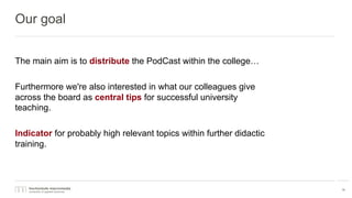 Our goal
The main aim is to distribute the PodCast within the college…
Furthermore we're also interested in what our colleagues give
across the board as central tips for successful university
teaching.
Indicator for probably high relevant topics within further didactic
training.
14
 