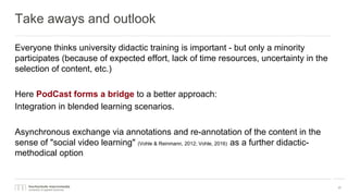 Take aways and outlook
Everyone thinks university didactic training is important - but only a minority
participates (because of expected effort, lack of time resources, uncertainty in the
selection of content, etc.)
Here PodCast forms a bridge to a better approach:
Integration in blended learning scenarios.
Asynchronous exchange via annotations and re-annotation of the content in the
sense of "social video learning" (Vohle & Reinmann, 2012; Vohle, 2016) as a further didactic-
methodical option
17
 
