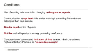 Conditions
Use of existing in-house skills: changing colleagues as experts
Communication at eye level: It is easier to accept something from a known
colleague than from outside
Gender equal choice of guests
Not live and with post-processing: promoting confidence
Compression of content and limitation of time to max. 15 min. to achieve
highest attention: PodCast as “knowledge nuggets“
8
 