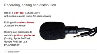 Recording, editing and distribution
Use of a VoIP tool („StudioLink“)
with separate audio tracks for each speaker
Editing with audio software
„Audition“ by Adobe
Hosting and distribution to
common podcast platforms
(Spotify, Apple PodCast,
Google PodCast i.a.)
by „Anchor.fm“
9
 