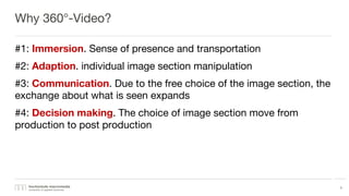 Why 360°-Video?
#1: Immersion. Sense of presence and transportation
#2: Adaption. individual image section manipulation
#3: Communication. Due to the free choice of the image section, the
exchange about what is seen expands
#4: Decision making. The choice of image section move from
production to post production
5
 
