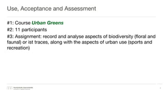 Use, Acceptance and Assessment
#1: Course Urban Greens
#2: 11 participants
#3: Assignment: record and analyse aspects of biodiversity (floral and
faunal) or ist traces, along with the aspects of urban use (sports and
recreation)
7
 