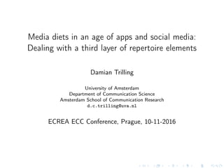 Media diets in an age of apps and social media:
Dealing with a third layer of repertoire elements
Damian Trilling
University of Amsterdam
Department of Communication Science
Amsterdam School of Communication Research
d.c.trilling@uva.nl
ECREA ECC Conference, Prague, 10-11-2016
 