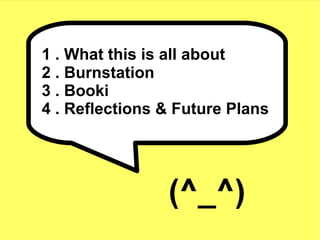 1 . What this is all about
2 . Burnstation
3 . Booki
4 . Reflections & Future Plans




                (^_^)
 