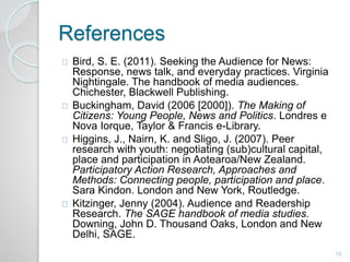 References 
Bird, S. E. (2011). Seeking the Audience for News: 
Response, news talk, and everyday practices. Virginia 
Nightingale. The handbook of media audiences. 
Chichester, Blackwell Publishing. 
Buckingham, David (2006 [2000]). The Making of 
Citizens: Young People, News and Politics. Londres e 
Nova Iorque, Taylor & Francis e-Library. 
Higgins, J., Nairn, K. and Sligo, J. (2007). Peer 
research with youth: negotiating (sub)cultural capital, 
place and participation in Aotearoa/New Zealand. 
Participatory Action Research, Approaches and 
Methods: Connecting people, participation and place. 
Sara Kindon. London and New York, Routledge. 
Kitzinger, Jenny (2004). Audience and Readership 
Research. The SAGE handbook of media studies. 
Downing, John D. Thousand Oaks, London and New 
Delhi, SAGE. 
10 
 