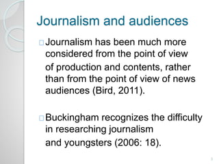 Journalism and audiences 
Journalism has been much more 
considered from the point of view 
of production and contents, rather 
than from the point of view of news 
audiences (Bird, 2011). 
Buckingham recognizes the difficulty 
in researching journalism 
and youngsters (2006: 18). 
3 
 