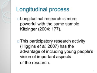 Longitudinal process 
Longitudinal research is more 
powerful with the same sample 
Kitzinger (2004: 177). 
This participatory research activity 
(Higgins et al, 2007) has the 
advantage of including young people’s 
vision of important aspects 
of the research. 
4 
 