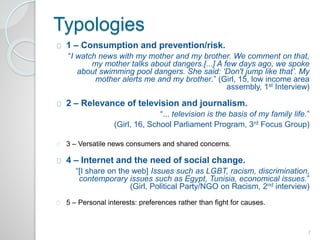 Typologies 
1 – Consumption and prevention/risk. 
“I watch news with my mother and my brother. We comment on that, 
my mother talks about dangers.[...] A few days ago, we spoke 
about swimming pool dangers. She said: ‘Don't jump like that’. My 
mother alerts me and my brother.” (Girl, 15, low income area 
assembly, 1st Interview) 
2 – Relevance of television and journalism. 
“... television is the basis of my family life.” 
(Girl, 16, School Parliament Program, 3rd Focus Group) 
3 – Versatile news consumers and shared concerns. 
4 – Internet and the need of social change. 
“[I share on the web] Issues such as LGBT, racism, discrimination, 
contemporary issues such as Egypt, Tunisia, economical issues.” 
(Girl, Political Party/NGO on Racism, 2nd interview) 
5 – Personal interests: preferences rather than fight for causes. 
7 
 