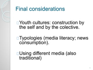 Final considerations 
Youth cultures: construction by 
the self and by the colective. 
Typologies (media literacy; news 
consumption). 
Using different media (also 
traditional) 
9 
 