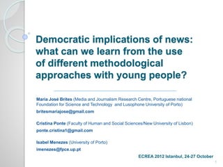 Democratic implications of news: 
what can we learn from the use 
of different methodological 
approaches with young people? 
Maria José Brites (Media and Journalism Research Centre, Portuguese national 
Foundation for Science and Technology and Lusophone University of Porto) 
britesmariajose@gmail.com 
Cristina Ponte (Faculty of Human and Social Sciences/New University of Lisbon) 
ponte.cristina1@gmail.com 
Isabel Menezes (University of Porto) 
imenezes@fpce.up.pt 
ECREA 2012 Istanbul, 24-27 October 
1 
 