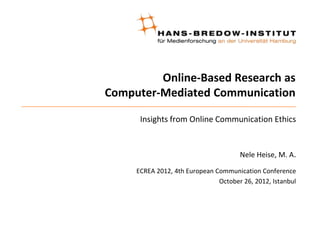 Online-Based Research as
Computer-Mediated Communication

      Insights from Online Communication Ethics


                                      Nele Heise, M. A.

     ECREA 2012, 4th European Communication Conference
                               October 26, 2012, Istanbul
 