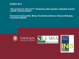 ECREA 2014
“No country for old men?” Analyzing older people’s attitudes toward
mobile communication
Francesca Comunello, M...