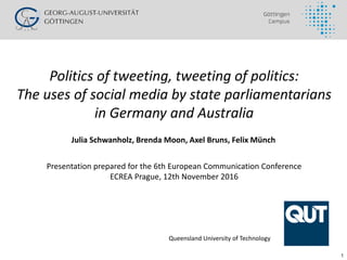 1
Politics of tweeting, tweeting of politics:
The uses of social media by state parliamentarians
in Germany and Australia
Presentation prepared for the 6th European Communication Conference
ECREA Prague, 12th November 2016
Julia Schwanholz, Brenda Moon, Axel Bruns, Felix Münch
Queensland University of Technology
 