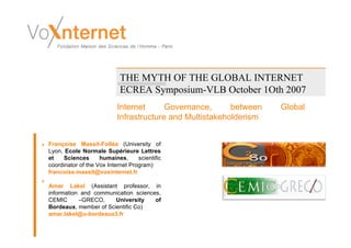 THE MYTH OF THE GLOBAL INTERNET
                            ECREA Symposium-VLB October 1Oth 2007
                           Internet      Governance,      between   Global
                           Infrastructure and Multistakeholderism


Françoise Massit-Folléa (University of
Lyon, Ecole Normale Supérieure Lettres
et    Sciences      humaines,      scientific
coordinator of the Vox Internet Program)
francoise.massit@voxinternet.fr

Amar Lakel (Assistant professor, in
information and communication sciences,
CEMIC      –GRECO,     University    of
Bordeaux, member of Scientific Co)
amar.lakel@u-bordeaux3.fr
 