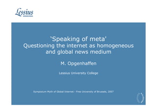 ‘Speaking of meta'
Questioning the internet as homogeneous
        and global news medium

                          M. Opgenhaffen

                         Lessius University College




   Symposium Myth of Global Internet - Free University of Brussels, 2007
 