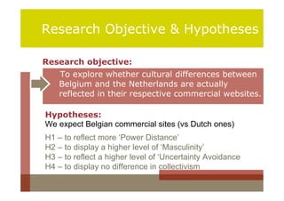 Research Objective & Hypotheses

Research objective:
    To explore whether cultural differences between
    Belgium and the Netherlands are actually
    reflected in their respective commercial websites.

Hypotheses:
We expect Belgian commercial sites (vs Dutch ones)
H1 – to reflect more ‘Power Distance’
H2 – to display a higher level of ‘Masculinity’
H3 – to reflect a higher level of ‘Uncertainty Avoidance
H4 – to display no difference in collectivism
 