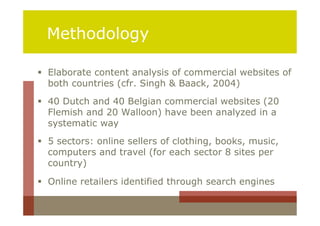 Methodology

 Elaborate content analysis of commercial websites of
  both countries (cfr. Singh & Baack, 2004)
 40 Dutch and 40 Belgian commercial websites (20
  Flemish and 20 Walloon) have been analyzed in a
  systematic way
 5 sectors: online sellers of clothing, books, music,
  computers and travel (for each sector 8 sites per
  country)

 Online retailers identified through search engines
 