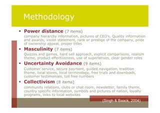 Methodology
 Power distance (7 items)
  company hierarchy information, pictures of CEO’s, Quality information
  and awards, vision statement, rank or prestige of the company, pride
  of ownership appeal, proper titles
 Masculinity (7 items)
  Quizzes and games, hard sell approach, explicit comparisons, realism
  theme, product effectiveness, use of superlatives, clear gender roles
 Uncertainty Avoidance (9 items)
  Customer service, secure payment, guided navigation, tradition
  theme, local stores, local terminology, free trials and downloads,
  customer testimonials, toll free numbers
 Collectivism (8 items)
  community relations, clubs or chat room, newsletter, family theme,
  country specific information, symbols and pictures of nation, loyalty
  programs, links to local websites
                                                (Singh & Baack, 2004)
 