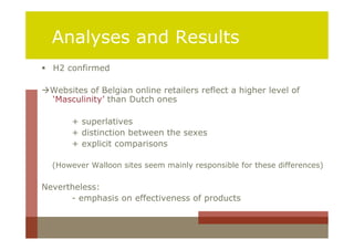 Analyses and Results
 H2 confirmed

Websites of Belgian online retailers reflect a higher level of
 ‘Masculinity’ than Dutch ones

       + superlatives
       + distinction between the sexes
       + explicit comparisons

  (However Walloon sites seem mainly responsible for these differences)

Nevertheless:
      - emphasis on effectiveness of products
 