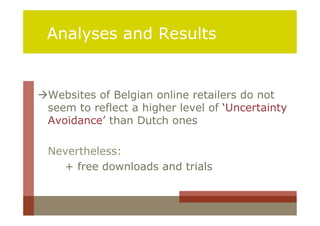 Analyses and Results


Websites of Belgian online retailers do not
 seem to reflect a higher level of ‘Uncertainty
 Avoidance’ than Dutch ones

 Nevertheless:
   + free downloads and trials
 