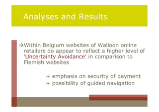 Analyses and Results


Within Belgium websites of Walloon online
 retailers do appear to reflect a higher level of
 ‘Uncertainty Avoidance’ in comparison to
 Flemish websites

          + emphasis on security of payment
          + possibility of guided navigation
 