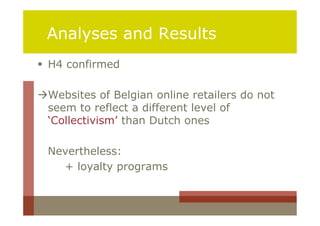 Analyses and Results
 H4 confirmed

Websites of Belgian online retailers do not
 seem to reflect a different level of
 ‘Collectivism’ than Dutch ones

 Nevertheless:
   + loyalty programs
 