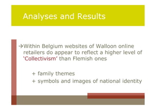 Analyses and Results


Within Belgium websites of Walloon online
 retailers do appear to reflect a higher level of
 ‘Collectivism’ than Flemish ones

     + family themes
     + symbols and images of national identity
 