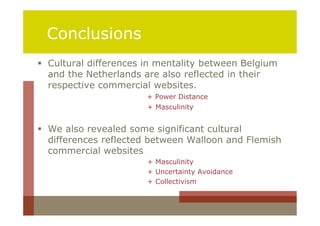 Conclusions
 Cultural differences in mentality between Belgium
  and the Netherlands are also reflected in their
  respective commercial websites.
                       + Power Distance
                       + Masculinity


 We also revealed some significant cultural
  differences reflected between Walloon and Flemish
  commercial websites
                       + Masculinity
                       + Uncertainty Avoidance
                       + Collectivism
 