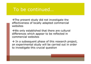 To be continued…

The present study did not investigate the
effectiveness of locally adapted commercial
websites
We only established that there are cultural
differences which appear to be reflected in
commercial websites
 In a subsequent phase of this research project,
an experimental study will be carried out in order
to investigate this crucial question
 