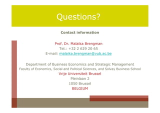Questions?
                           Contact information


                     Prof. Dr. Malaika Brengman
                         Tel.: +32 2 629 20 65
                 E-mail: malaika.brengman@vub.ac.be


    Department of Business Economics and Strategic Management
Faculty of Economics, Social and Political Sciences, and Solvay Business School
                         Vrije Universiteit Brussel
                                Pleinlaan 2
                               1050 Brussel
                                 BELGIUM
 