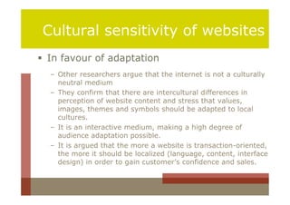 Cultural sensitivity of websites
 In favour of adaptation
  – Other researchers argue that the internet is not a culturally
    neutral medium
  – They confirm that there are intercultural differences in
    perception of website content and stress that values,
    images, themes and symbols should be adapted to local
    cultures.
  – It is an interactive medium, making a high degree of
    audience adaptation possible.
  – It is argued that the more a website is transaction-oriented,
    the more it should be localized (language, content, interface
    design) in order to gain customer’s confidence and sales.
 