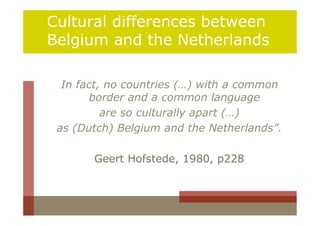 Cultural differences between
Belgium and the Netherlands

  In fact, no countries (…) with a common
        border and a common language
          are so culturally apart (…)
 as (Dutch) Belgium and the Netherlands”.

       Geert Hofstede, 1980, p228
 