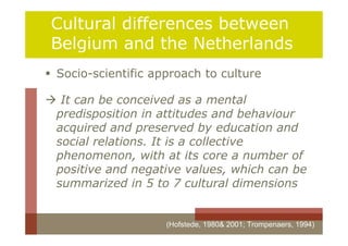 Cultural differences between
 Belgium and the Netherlands
 Socio-scientific approach to culture

 It can be conceived as a mental
 predisposition in attitudes and behaviour
 acquired and preserved by education and
 social relations. It is a collective
 phenomenon, with at its core a number of
 positive and negative values, which can be
 summarized in 5 to 7 cultural dimensions


                     (Hofstede, 1980& 2001; Trompenaers, 1994)
 