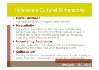 Hofstede’s Cultural Dimensions
 Power distance
 Appreciation of social inequality and hierarchy
 Masculinity
 The extent to which masculine values as assertiveness,
 competition, urge for achievement and success prevail in
 comparison to more feminine values such as life quality,
 nurturing, helpfulness and solidarity
 Uncertainty Avoidance
 The degree to which individuals tend to avoid ambiguous
 situations and to take risks when making decisions
 Collectivism
 The degree to which ties between members of a community are
 rather loose (i.e. individualistic) or tight (i.e. collectivistic)

                                         (Hofstede, 1980, 2001)
 