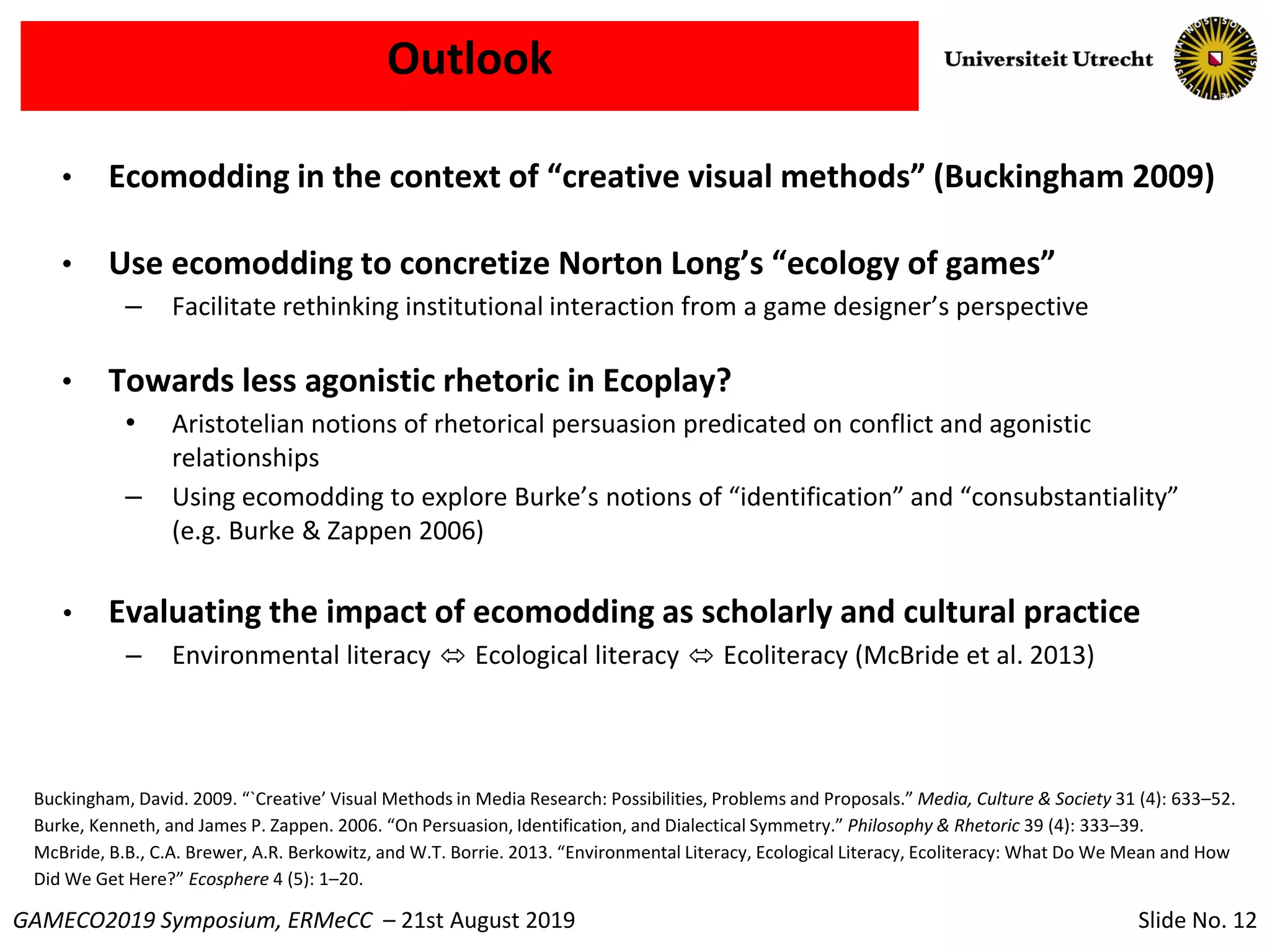 Slide No. 12GAMECO2019 Symposium, ERMeCC – 21st August 2019
Outlook
• Ecomodding in the context of “creative visual methods” (Buckingham 2009)
• Use ecomodding to concretize Norton Long’s “ecology of games”
– Facilitate rethinking institutional interaction from a game designer’s perspective
• Towards less agonistic rhetoric in Ecoplay?
• Aristotelian notions of rhetorical persuasion predicated on conflict and agonistic
relationships
– Using ecomodding to explore Burke’s notions of “identification” and “consubstantiality”
(e.g. Burke & Zappen 2006)
• Evaluating the impact of ecomodding as scholarly and cultural practice
– Environmental literacy ⬄ Ecological literacy ⬄ Ecoliteracy (McBride et al. 2013)
Buckingham, David. 2009. “`Creative’ Visual Methods in Media Research: Possibilities, Problems and Proposals.” Media, Culture & Society 31 (4): 633–52.
Burke, Kenneth, and James P. Zappen. 2006. “On Persuasion, Identification, and Dialectical Symmetry.” Philosophy & Rhetoric 39 (4): 333–39.
McBride, B.B., C.A. Brewer, A.R. Berkowitz, and W.T. Borrie. 2013. “Environmental Literacy, Ecological Literacy, Ecoliteracy: What Do We Mean and How
Did We Get Here?” Ecosphere 4 (5): 1–20.
 