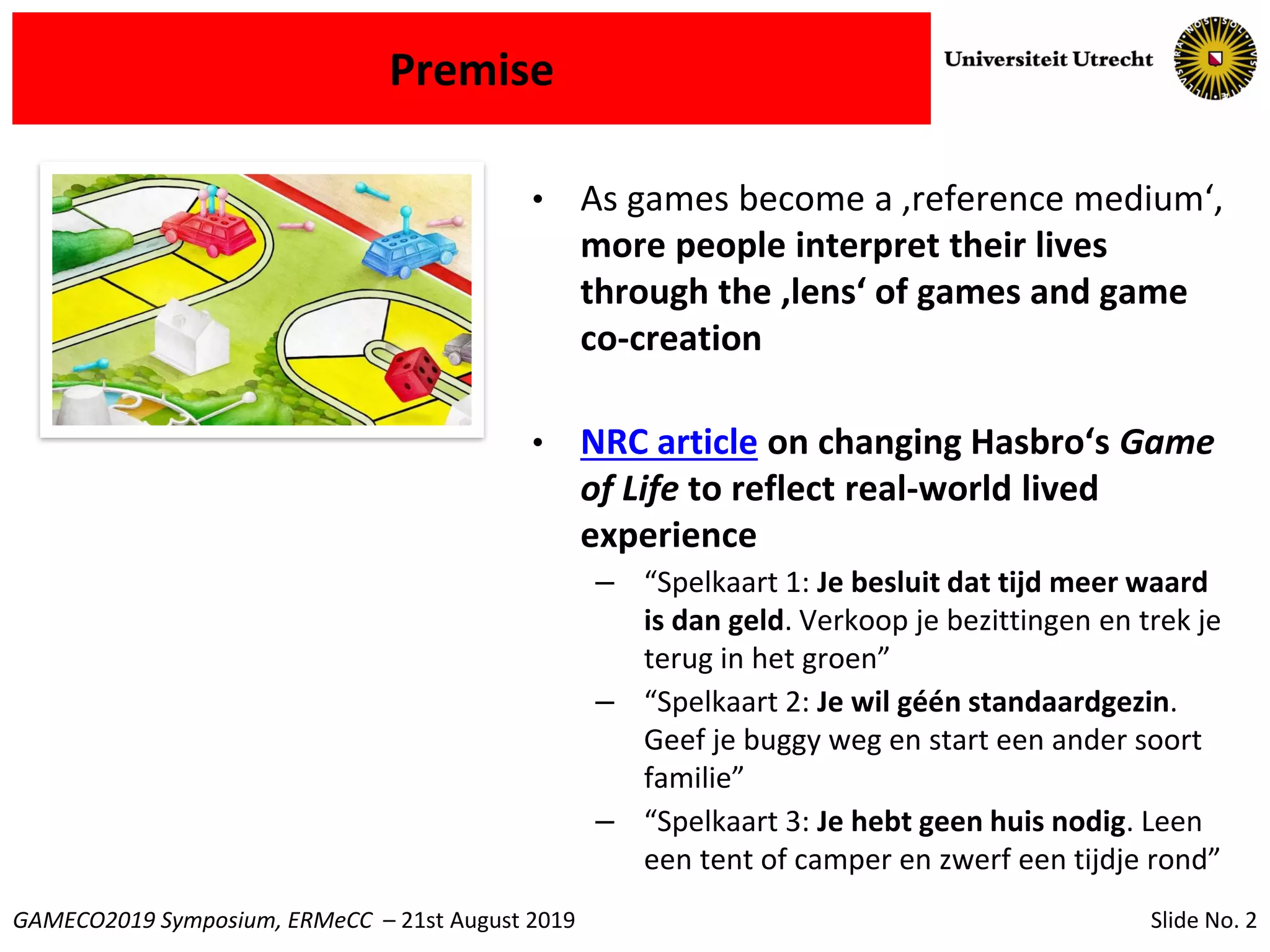 Slide No. 2GAMECO2019 Symposium, ERMeCC – 21st August 2019
Premise
• As games become a ‚reference medium‘,
more people interpret their lives
through the ‚lens‘ of games and game
co-creation
• NRC article on changing Hasbro‘s Game
of Life to reflect real-world lived
experience
– “Spelkaart 1: Je besluit dat tijd meer waard
is dan geld. Verkoop je bezittingen en trek je
terug in het groen”
– “Spelkaart 2: Je wil géén standaardgezin.
Geef je buggy weg en start een ander soort
familie”
– “Spelkaart 3: Je hebt geen huis nodig. Leen
een tent of camper en zwerf een tijdje rond”
 