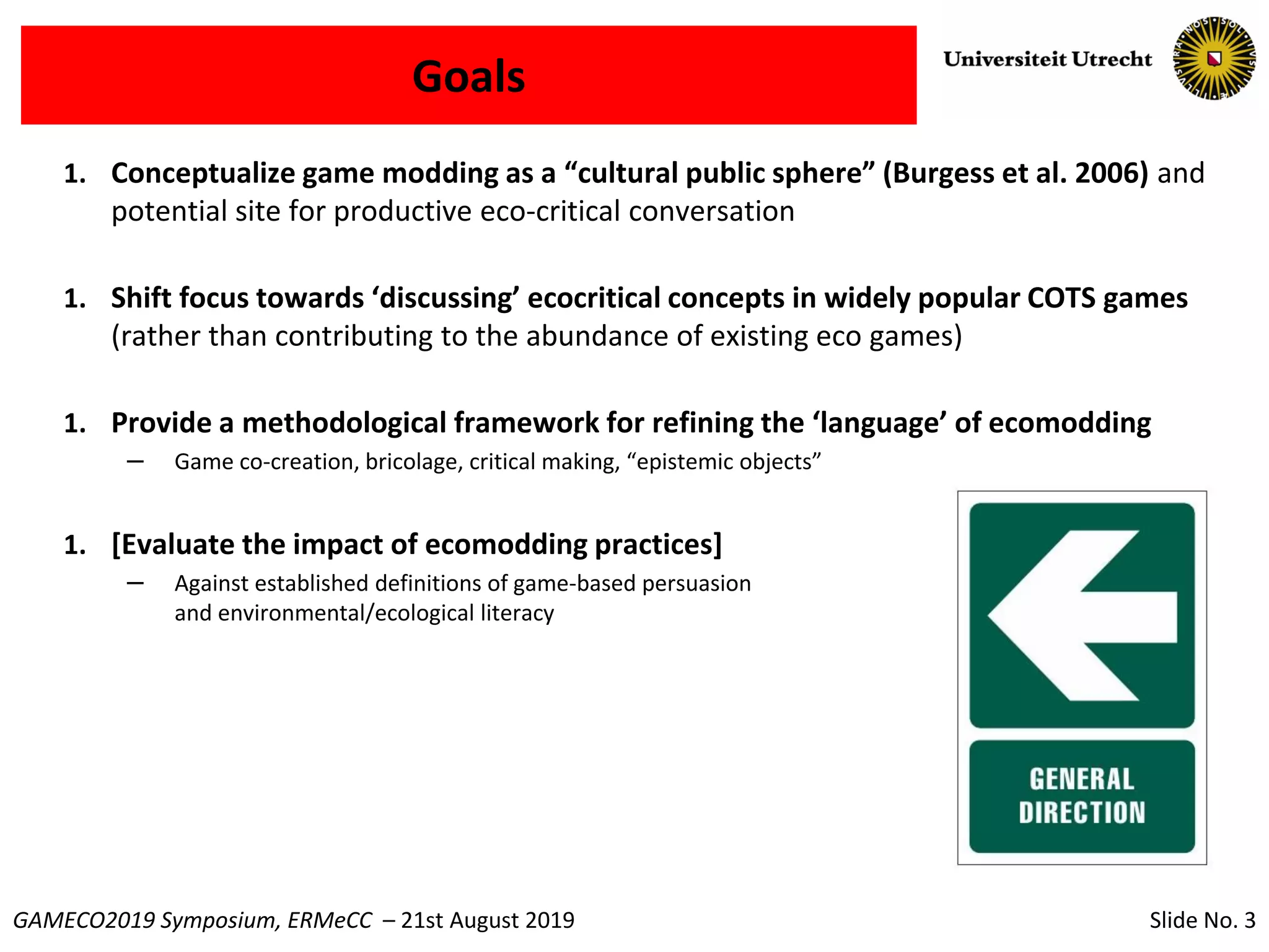 Slide No. 3GAMECO2019 Symposium, ERMeCC – 21st August 2019
Goals
1. Conceptualize game modding as a “cultural public sphere” (Burgess et al. 2006) and
potential site for productive eco-critical conversation
1. Shift focus towards ‘discussing’ ecocritical concepts in widely popular COTS games
(rather than contributing to the abundance of existing eco games)
1. Provide a methodological framework for refining the ‘language’ of ecomodding
– Game co-creation, bricolage, critical making, “epistemic objects”
1. [Evaluate the impact of ecomodding practices]
– Against established definitions of game-based persuasion
and environmental/ecological literacy
 