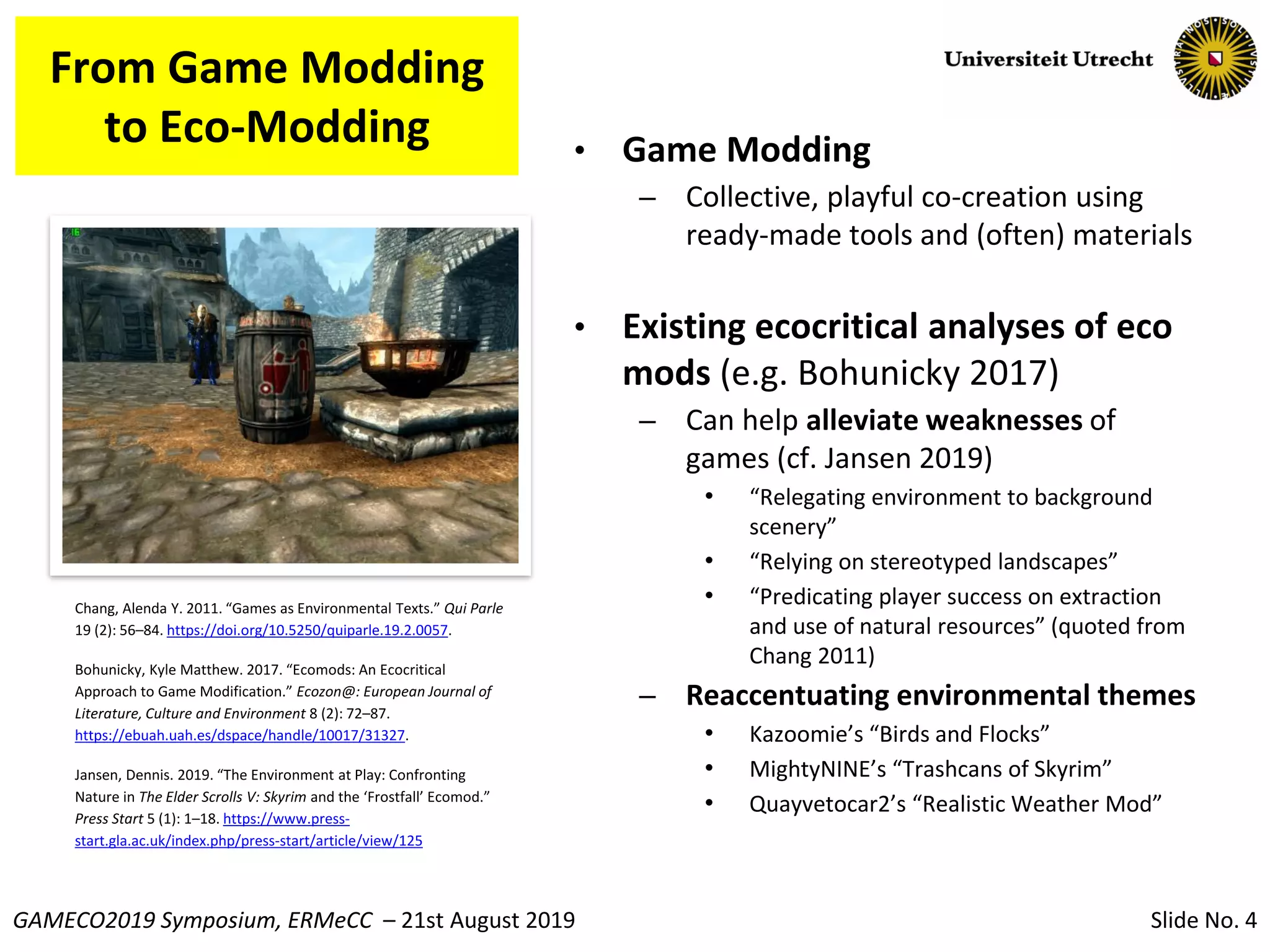 Slide No. 4GAMECO2019 Symposium, ERMeCC – 21st August 2019
From Game Modding
to Eco-Modding • Game Modding
– Collective, playful co-creation using
ready-made tools and (often) materials
• Existing ecocritical analyses of eco
mods (e.g. Bohunicky 2017)
– Can help alleviate weaknesses of
games (cf. Jansen 2019)
• “Relegating environment to background
scenery”
• “Relying on stereotyped landscapes”
• “Predicating player success on extraction
and use of natural resources” (quoted from
Chang 2011)
– Reaccentuating environmental themes
• Kazoomie’s “Birds and Flocks”
• MightyNINE’s “Trashcans of Skyrim”
• Quayvetocar2’s “Realistic Weather Mod”
Chang, Alenda Y. 2011. “Games as Environmental Texts.” Qui Parle
19 (2): 56–84. https://doi.org/10.5250/quiparle.19.2.0057.
Bohunicky, Kyle Matthew. 2017. “Ecomods: An Ecocritical
Approach to Game Modification.” Ecozon@: European Journal of
Literature, Culture and Environment 8 (2): 72–87.
https://ebuah.uah.es/dspace/handle/10017/31327.
Jansen, Dennis. 2019. “The Environment at Play: Confronting
Nature in The Elder Scrolls V: Skyrim and the ‘Frostfall’ Ecomod.”
Press Start 5 (1): 1–18. https://www.press-
start.gla.ac.uk/index.php/press-start/article/view/125
 