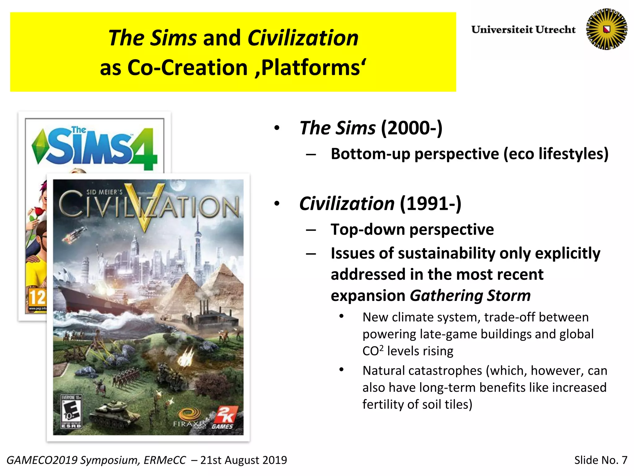 Slide No. 7GAMECO2019 Symposium, ERMeCC – 21st August 2019
The Sims and Civilization
as Co-Creation ‚Platforms‘
• The Sims (2000-)
– Bottom-up perspective (eco lifestyles)
• Civilization (1991-)
– Top-down perspective
– Issues of sustainability only explicitly
addressed in the most recent
expansion Gathering Storm
• New climate system, trade-off between
powering late-game buildings and global
CO2 levels rising
• Natural catastrophes (which, however, can
also have long-term benefits like increased
fertility of soil tiles)
 
