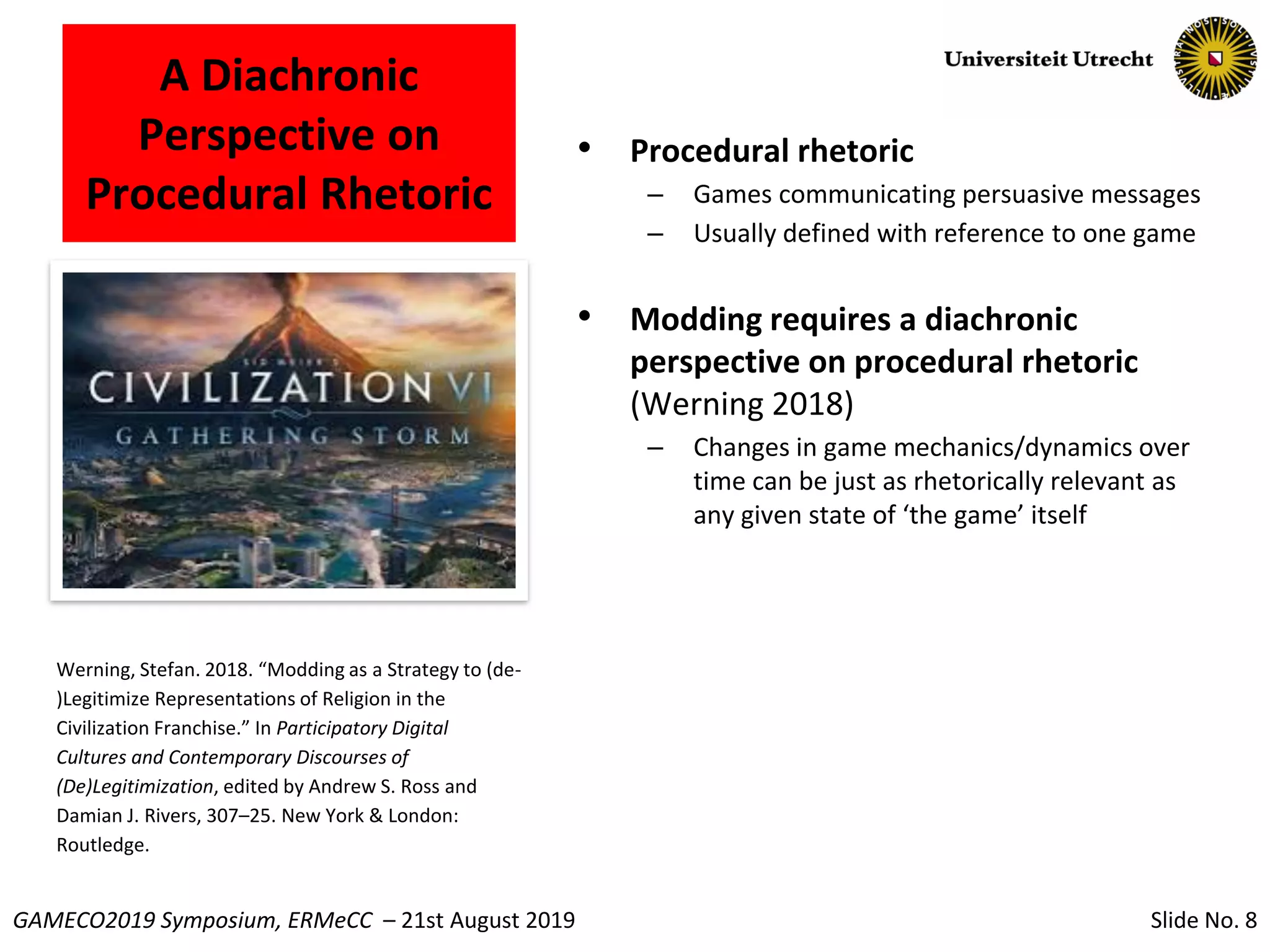 Slide No. 8GAMECO2019 Symposium, ERMeCC – 21st August 2019
A Diachronic
Perspective on
Procedural Rhetoric
• Procedural rhetoric
– Games communicating persuasive messages
– Usually defined with reference to one game
• Modding requires a diachronic
perspective on procedural rhetoric
(Werning 2018)
– Changes in game mechanics/dynamics over
time can be just as rhetorically relevant as
any given state of ‘the game’ itself
Werning, Stefan. 2018. “Modding as a Strategy to (de-
)Legitimize Representations of Religion in the
Civilization Franchise.” In Participatory Digital
Cultures and Contemporary Discourses of
(De)Legitimization, edited by Andrew S. Ross and
Damian J. Rivers, 307–25. New York & London:
Routledge.
 