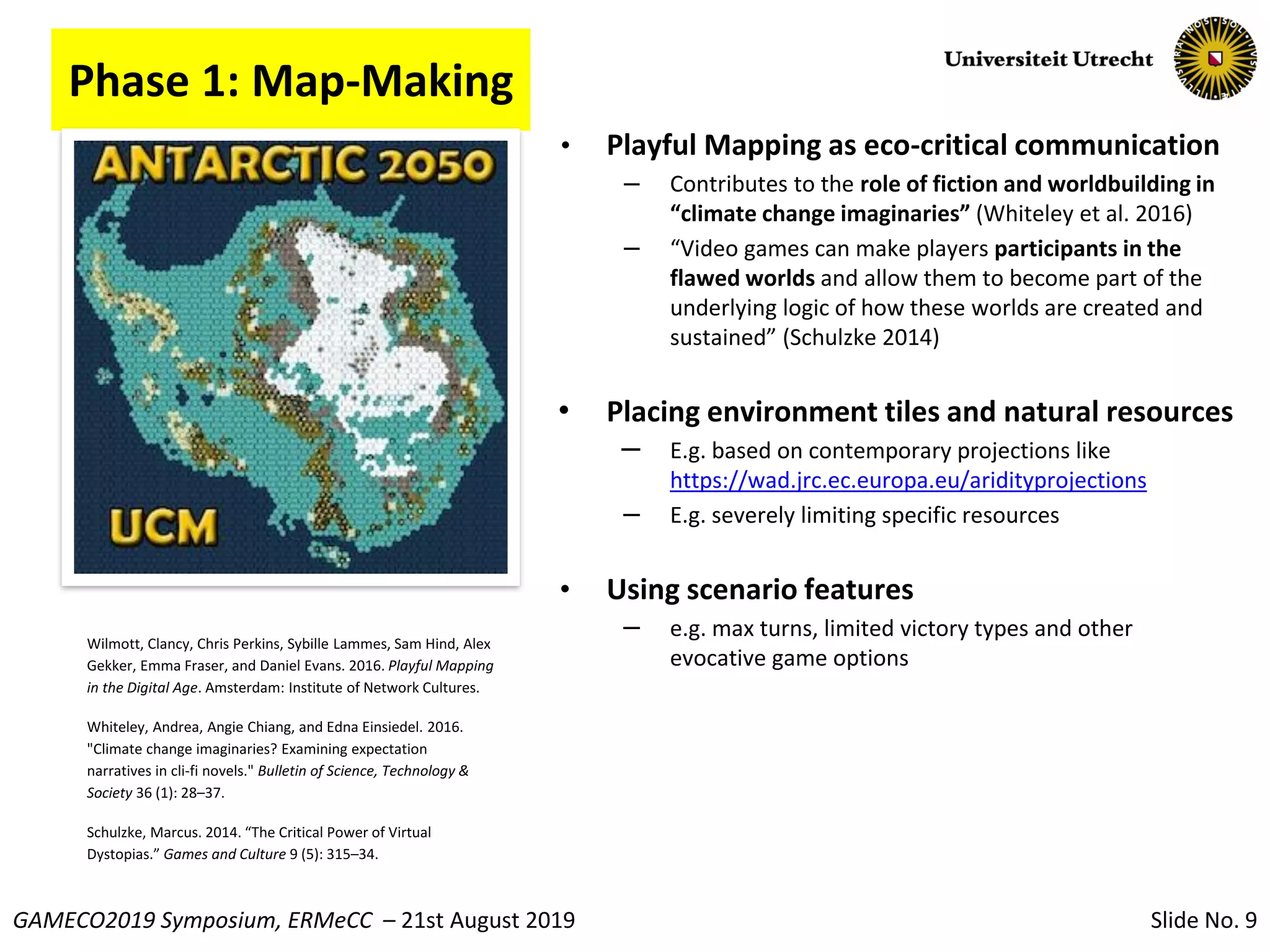 Slide No. 9GAMECO2019 Symposium, ERMeCC – 21st August 2019
• Playful Mapping as eco-critical communication
– Contributes to the role of fiction and worldbuilding in
“climate change imaginaries” (Whiteley et al. 2016)
– “Video games can make players participants in the
flawed worlds and allow them to become part of the
underlying logic of how these worlds are created and
sustained” (Schulzke 2014)
• Placing environment tiles and natural resources
– E.g. based on contemporary projections like
https://wad.jrc.ec.europa.eu/aridityprojections
– E.g. severely limiting specific resources
• Using scenario features
– e.g. max turns, limited victory types and other
evocative game options
Wilmott, Clancy, Chris Perkins, Sybille Lammes, Sam Hind, Alex
Gekker, Emma Fraser, and Daniel Evans. 2016. Playful Mapping
in the Digital Age. Amsterdam: Institute of Network Cultures.
Whiteley, Andrea, Angie Chiang, and Edna Einsiedel. 2016.
"Climate change imaginaries? Examining expectation
narratives in cli-fi novels." Bulletin of Science, Technology &
Society 36 (1): 28–37.
Schulzke, Marcus. 2014. “The Critical Power of Virtual
Dystopias.” Games and Culture 9 (5): 315–34.
Phase 1: Map-Making
 