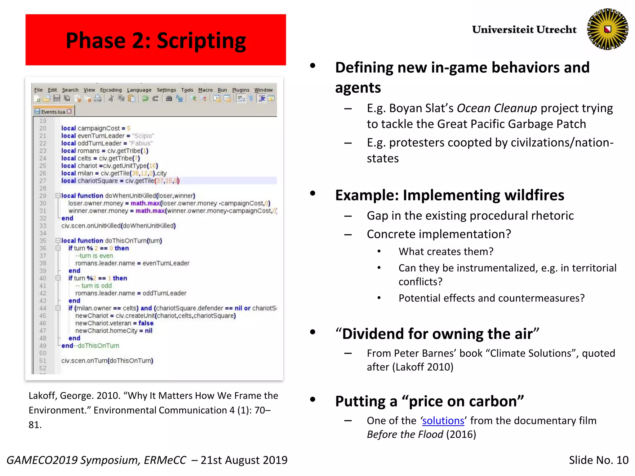 Slide No. 10GAMECO2019 Symposium, ERMeCC – 21st August 2019
Phase 2: Scripting
• Defining new in-game behaviors and
agents
– E.g. Boyan Slat’s Ocean Cleanup project trying
to tackle the Great Pacific Garbage Patch
– E.g. protesters coopted by civilzations/nation-
states
• Example: Implementing wildfires
– Gap in the existing procedural rhetoric
– Concrete implementation?
• What creates them?
• Can they be instrumentalized, e.g. in territorial
conflicts?
• Potential effects and countermeasures?
• “Dividend for owning the air”
– From Peter Barnes’ book “Climate Solutions”, quoted
after (Lakoff 2010)
• Putting a “price on carbon”
– One of the ‘solutions’ from the documentary film
Before the Flood (2016)
Lakoff, George. 2010. “Why It Matters How We Frame the
Environment.” Environmental Communication 4 (1): 70–
81.
 