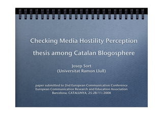 Checking Media Hostility Perception
thesis among Catalan Blogosphere
                     Josep Sort
              (Universitat Ramon Llull)


 paper submitted to 2nd European Communication Conference
 European Communication Research and Education Association
           Barcelona, CATALUNYA, 25-28/11/2008
 