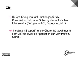 Durchführung von fünf Challenges für die
Kreativwirtschaft unter Einbezug der technischen
Infrastruktur (Europeana API, Prototypen, etc.).
“Incubation Support” für die Challenge Gewinner mit
dem Ziel die jeweilige Applikation zur Marktreife zu
führen.
Ziel
 